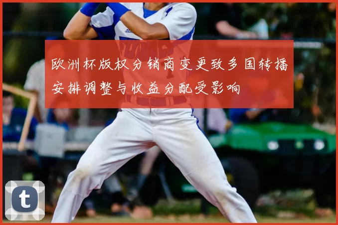 欧洲杯版权分销商变更致多国转播安排调整与收益分配受影响