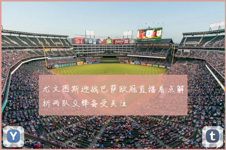 尤文图斯迎战巴萨欧冠直播看点解析两队交锋备受关注