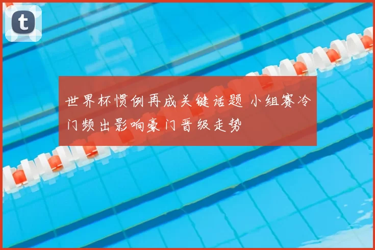 世界杯惯例再成关键话题 小组赛冷门频出影响豪门晋级走势