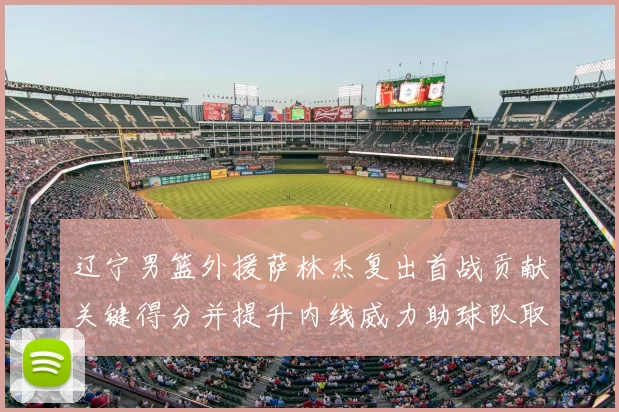 辽宁男篮外援萨林杰复出首战贡献关键得分并提升内线威力助球队取胜