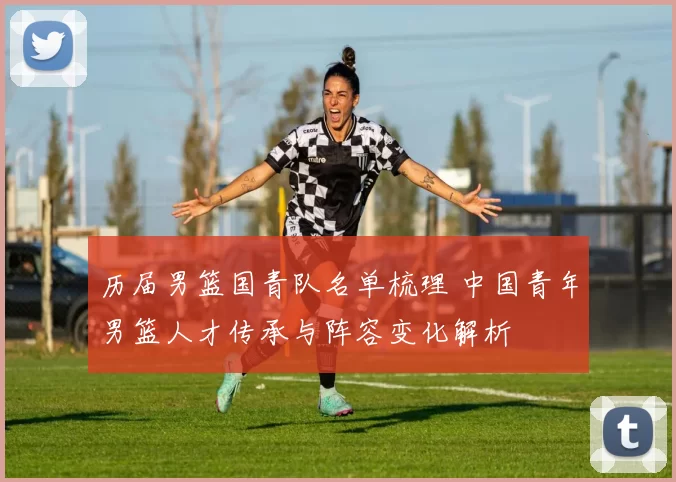 历届男篮国青队名单梳理 中国青年男篮人才传承与阵容变化解析