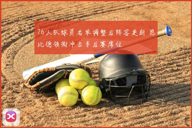76人队球员名单调整后阵容更新 恩比德领衔冲击季后赛席位