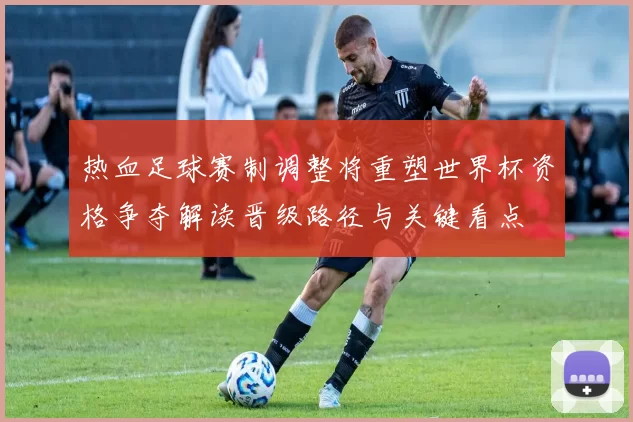 热血足球赛制调整将重塑世界杯资格争夺解读晋级路径与关键看点