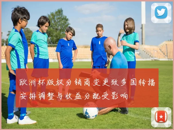 欧洲杯版权分销商变更致多国转播安排调整与收益分配受影响