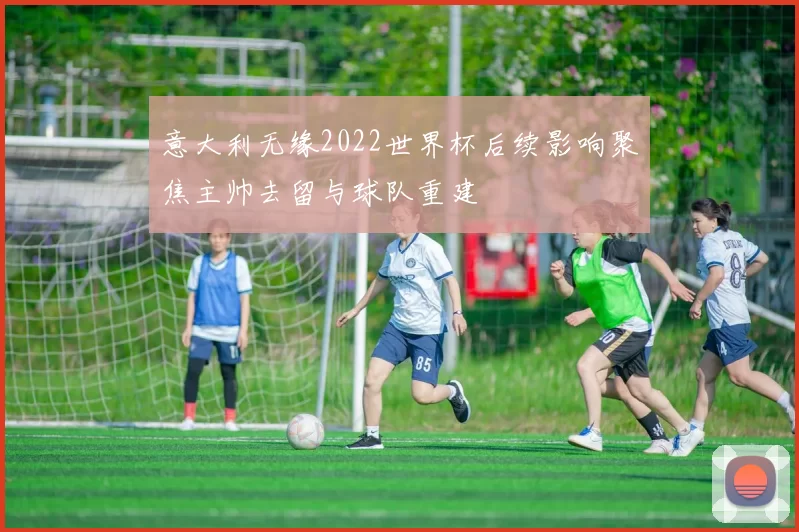 意大利无缘2022世界杯后续影响聚焦主帅去留与球队重建