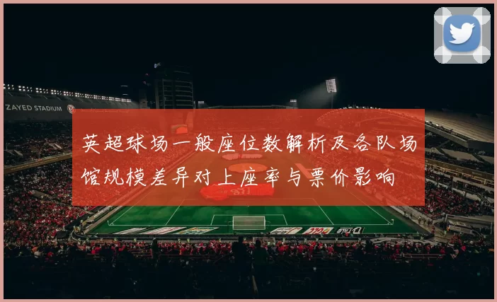 英超球场一般座位数解析及各队场馆规模差异对上座率与票价影响