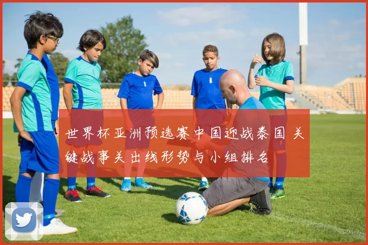 世界杯亚洲预选赛中国迎战泰国 关键战事关出线形势与小组排名