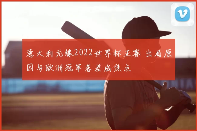 意大利无缘2022世界杯正赛 出局原因与欧洲冠军落差成焦点