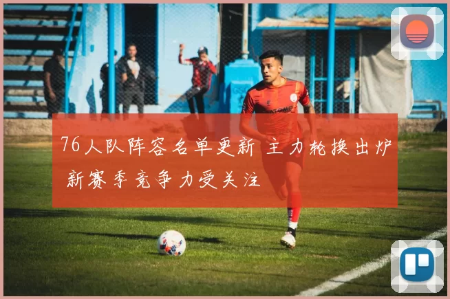 76人队阵容名单更新 主力轮换出炉 新赛季竞争力受关注