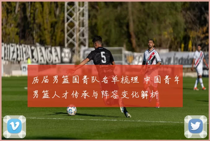 历届男篮国青队名单梳理 中国青年男篮人才传承与阵容变化解析