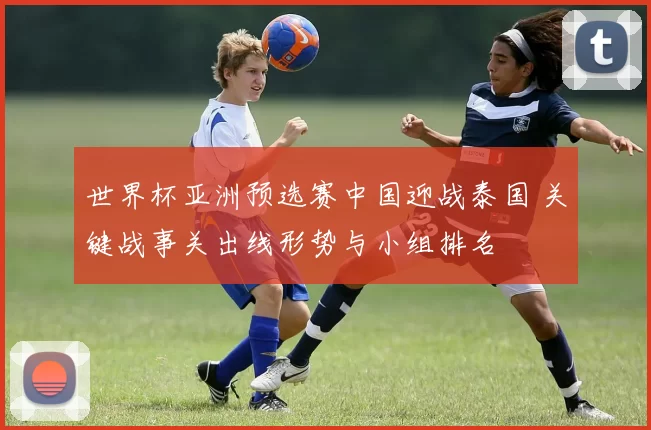 世界杯亚洲预选赛中国迎战泰国 关键战事关出线形势与小组排名