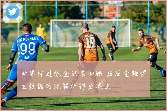 世界杯进球全记录回顾 历届金靴得主数据对比解析得分亮点