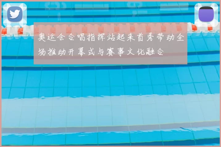 奥运会合唱指挥站起来首秀带动全场推动开幕式与赛事文化融合