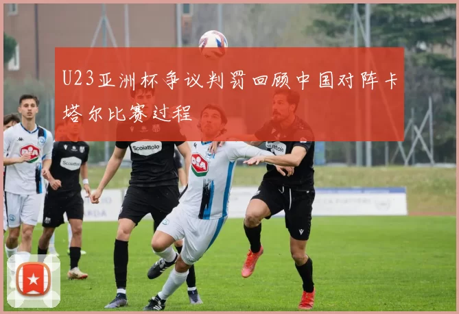 U23亚洲杯争议判罚回顾中国对阵卡塔尔比赛过程