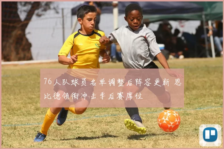 76人队球员名单调整后阵容更新 恩比德领衔冲击季后赛席位