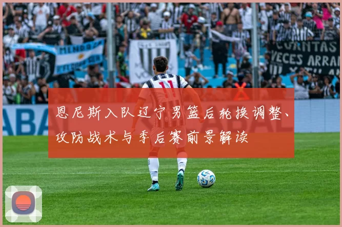 恩尼斯入队辽宁男篮后轮换调整、攻防战术与季后赛前景解读