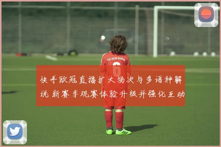 快手欧冠直播扩大场次与多语种解说 新赛季观赛体验升级并强化互动