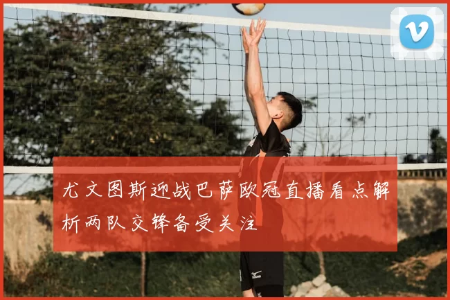 尤文图斯迎战巴萨欧冠直播看点解析两队交锋备受关注
