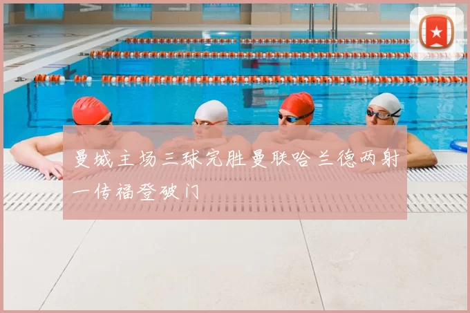 曼城主场三球完胜曼联哈兰德两射一传福登破门