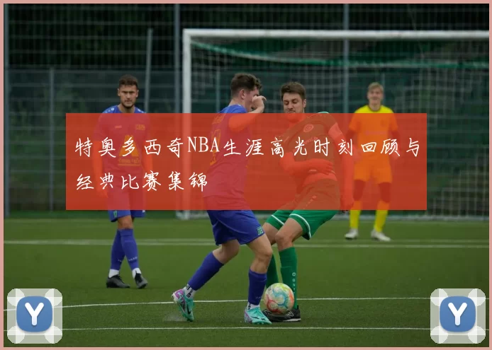 特奥多西奇NBA生涯高光时刻回顾与经典比赛集锦