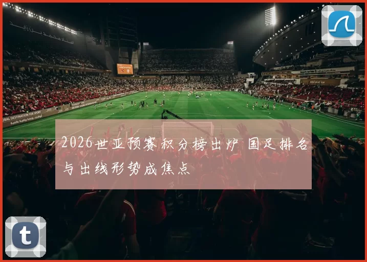 2026世亚预赛积分榜出炉 国足排名与出线形势成焦点
