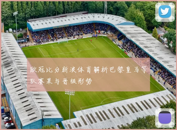 欧冠比分新浪体育解析巴黎皇马等队赛果与晋级形势