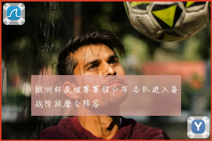欧洲杯友谊赛赛程公布 各队进入备战阶段磨合阵容