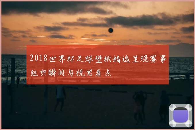 2018世界杯足球壁纸精选呈现赛事经典瞬间与视觉看点