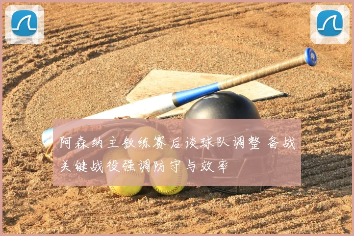 阿森纳主教练赛后谈球队调整 备战关键战役强调防守与效率