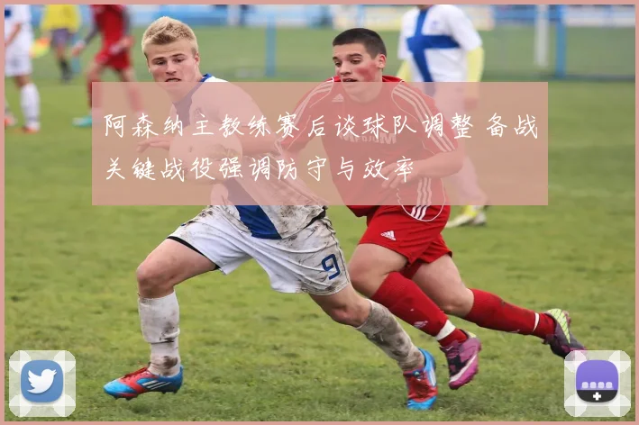 阿森纳主教练赛后谈球队调整 备战关键战役强调防守与效率